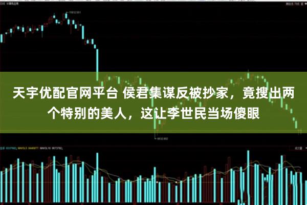 天宇优配官网平台 侯君集谋反被抄家，竟搜出两个特别的美人，这让李世民当场傻眼