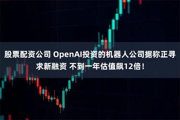 股票配资公司 OpenAI投资的机器人公司据称正寻求新融资 不到一年估值飙12倍！