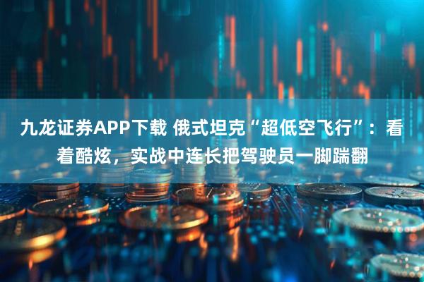 九龙证券APP下载 俄式坦克“超低空飞行”：看着酷炫，实战中连长把驾驶员一脚踹翻