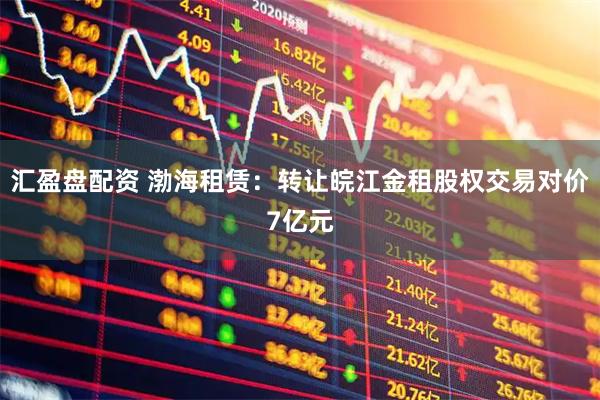 汇盈盘配资 渤海租赁：转让皖江金租股权交易对价7亿元