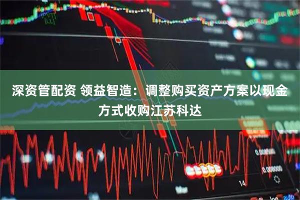 深资管配资 领益智造：调整购买资产方案以现金方式收购江苏科达