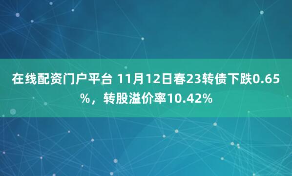 在线配资门户平台 11月12日春23转债下跌0.65%，转股溢价率10.42%