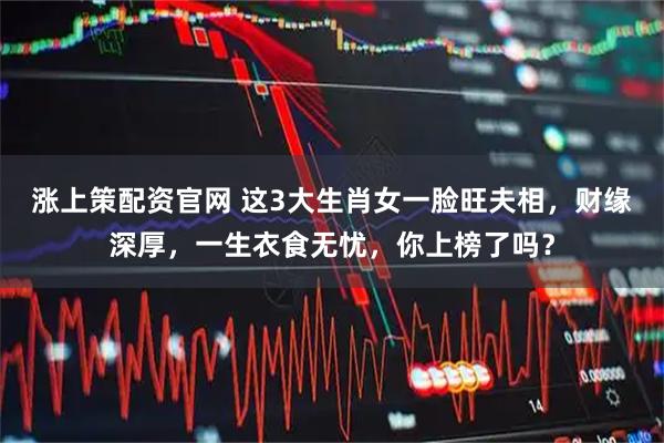 涨上策配资官网 这3大生肖女一脸旺夫相，财缘深厚，一生衣食无忧，你上榜了吗？