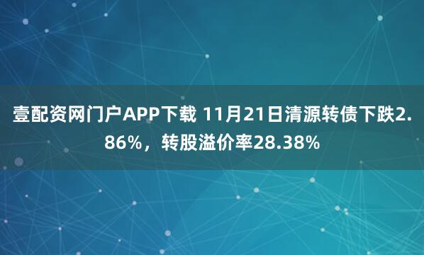 壹配资网门户APP下载 11月21日清源转债下跌2.86%，转股溢价率28.38%