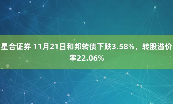 星合证券 11月21日和邦转债下跌3.58%，转股溢价率22.06%