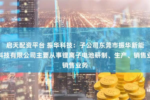 启天配资平台 振华科技：子公司东莞市振华新能源科技有限公司主要从事锂离子电池研制、生产、销售业务