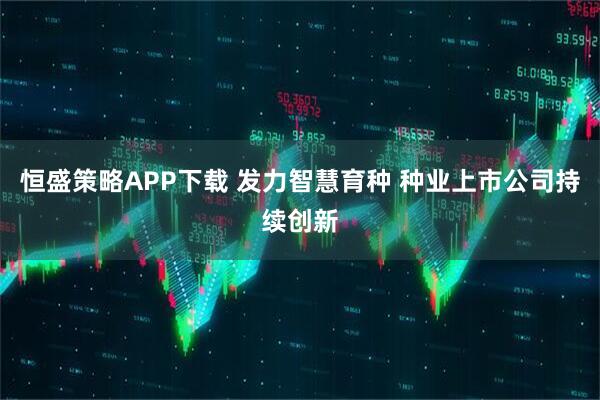 恒盛策略APP下载 发力智慧育种 种业上市公司持续创新