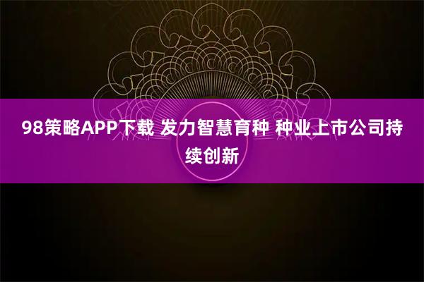 98策略APP下载 发力智慧育种 种业上市公司持续创新