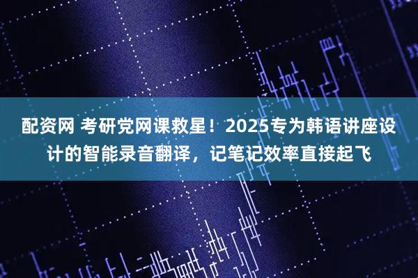 配资网 考研党网课救星！2025专为韩语讲座设计的智能录音翻译，记笔记效率直接起飞