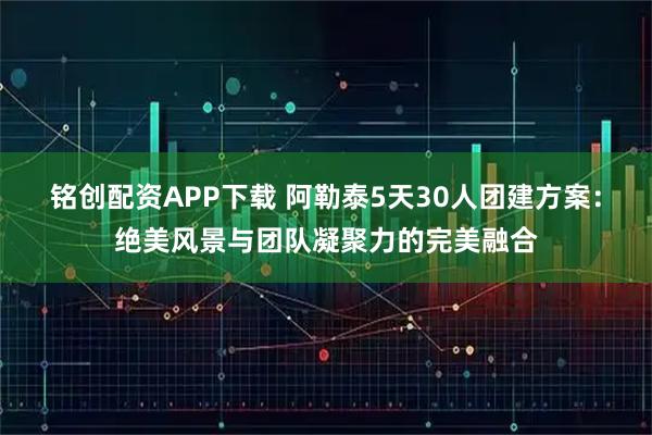 铭创配资APP下载 阿勒泰5天30人团建方案：绝美风景与团队凝聚力的完美融合