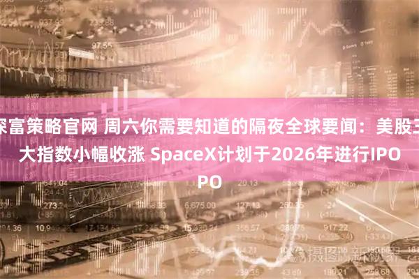 深富策略官网 周六你需要知道的隔夜全球要闻：美股三大指数小幅收涨 SpaceX计划于2026年进行IPO