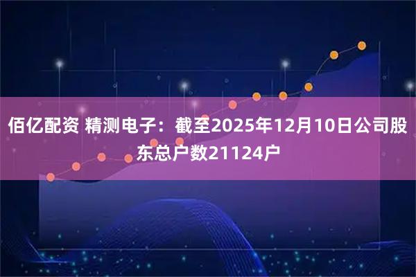 佰亿配资 精测电子：截至2025年12月10日公司股东总户数21124户
