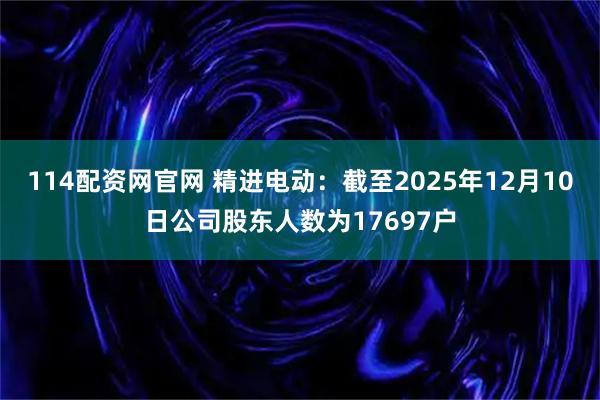 114配资网官网 精进电动：截至2025年12月10日公司股东人数为17697户