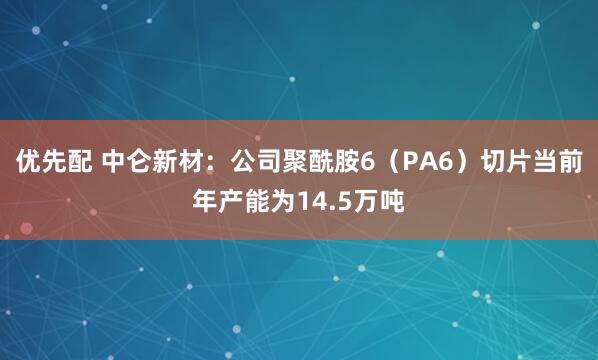 优先配 中仑新材：公司聚酰胺6（PA6）切片当前年产能为14.5万吨