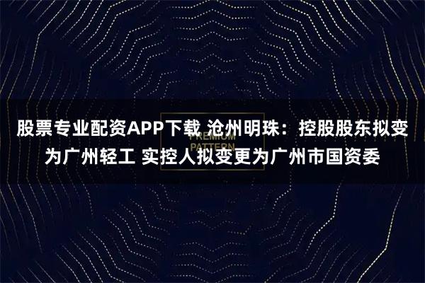 股票专业配资APP下载 沧州明珠：控股股东拟变为广州轻工 实控人拟变更为广州市国资委