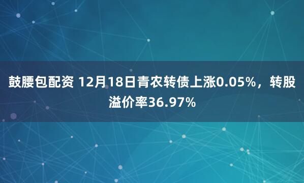 鼓腰包配资 12月18日青农转债上涨0.05%，转股溢价率36.97%
