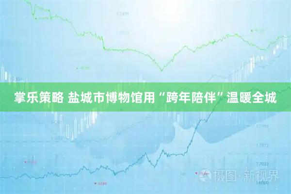 掌乐策略 盐城市博物馆用“跨年陪伴”温暖全城