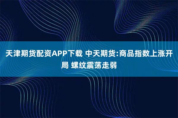 天津期货配资APP下载 中天期货:商品指数上涨开局 螺纹震荡走弱