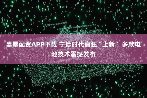 嘉垦配资APP下载 宁德时代疯狂“上新” 多款电池技术震撼发布