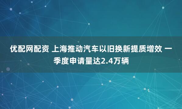 优配网配资 上海推动汽车以旧换新提质增效 一季度申请量达2.4万辆