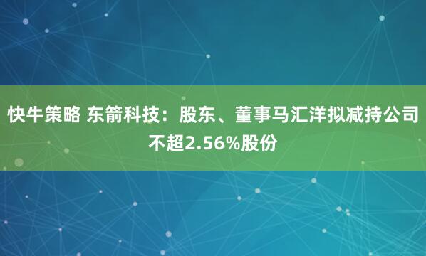 快牛策略 东箭科技：股东、董事马汇洋拟减持公司不超2.56%股份