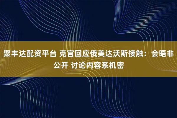 聚丰达配资平台 克宫回应俄美达沃斯接触：会晤非公开 讨论内容系机密