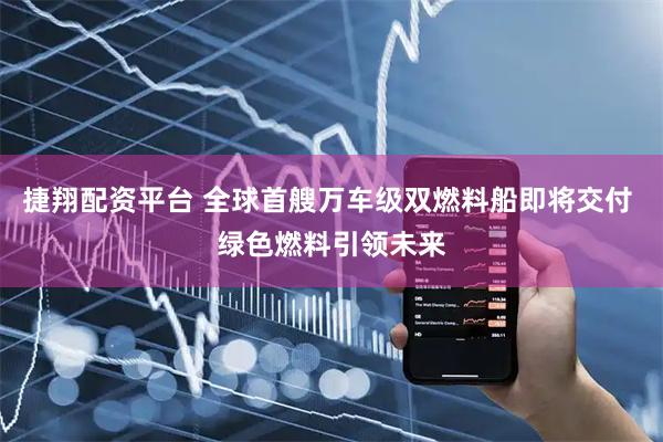 捷翔配资平台 全球首艘万车级双燃料船即将交付 绿色燃料引领未来