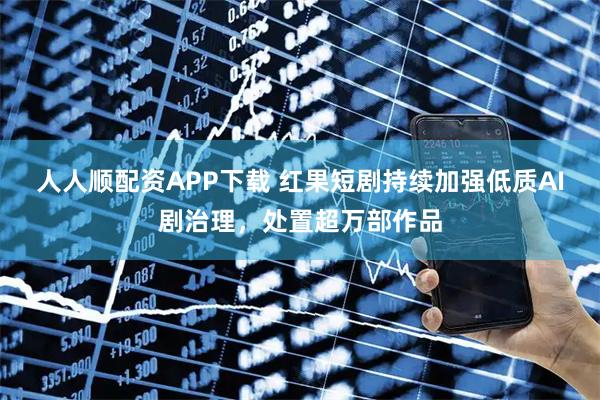 人人顺配资APP下载 红果短剧持续加强低质AI剧治理，处置超万部作品