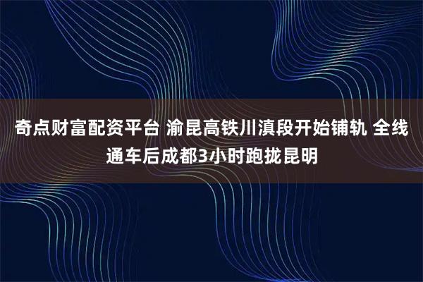 奇点财富配资平台 渝昆高铁川滇段开始铺轨 全线通车后成都3小时跑拢昆明