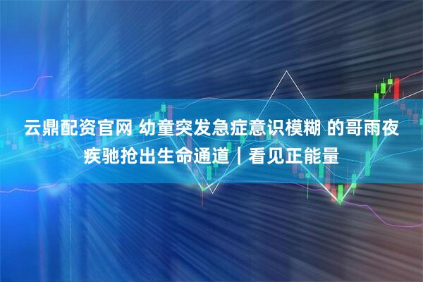 云鼎配资官网 幼童突发急症意识模糊 的哥雨夜疾驰抢出生命通道｜看见正能量