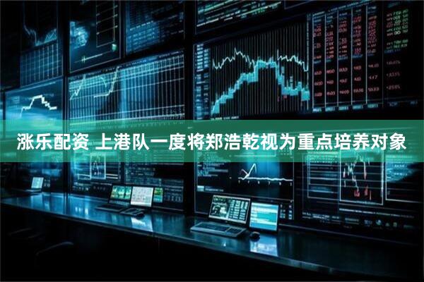 涨乐配资 上港队一度将郑浩乾视为重点培养对象