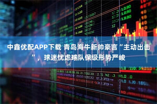 中鑫优配APP下载 青岛海牛新帅豪言“主动出击”，球迷忧虑球队保级形势严峻