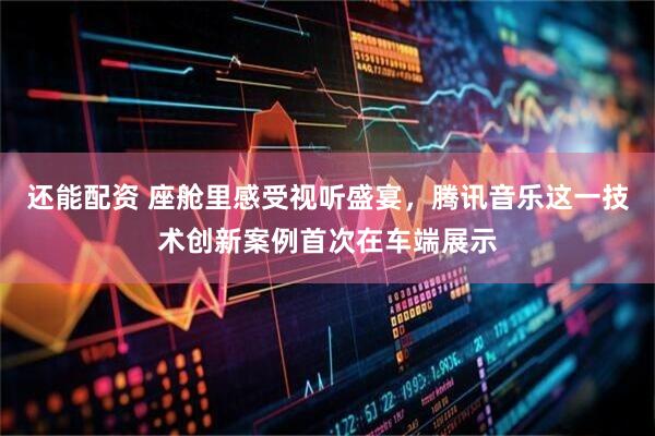 还能配资 座舱里感受视听盛宴，腾讯音乐这一技术创新案例首次在车端展示