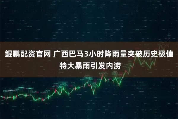 鲲鹏配资官网 广西巴马3小时降雨量突破历史极值 特大暴雨引发内涝