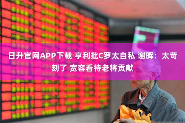 日升官网APP下载 亨利批C罗太自私 谢晖：太苛刻了 宽容看待老将贡献