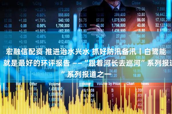宏融信配资 推进治水兴水 抓好防汛备汛丨白鹭能安家，就是最好的环评报告 ——“跟着河长去巡河”系列报道之一