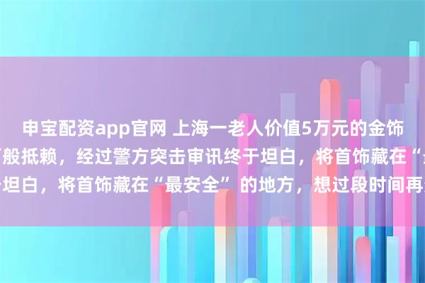 申宝配资app官网 上海一老人价值5万元的金饰不翼而飞，病房女护工百般抵赖，经过警方突击审讯终于坦白，将首饰藏在“最安全” 的地方，想过段时间再变卖