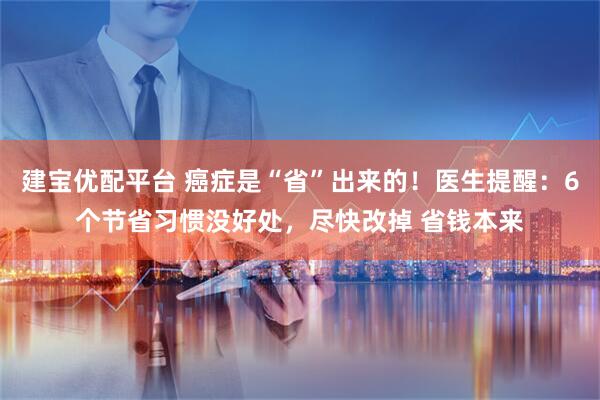建宝优配平台 癌症是“省”出来的！医生提醒：6个节省习惯没好处，尽快改掉 省钱本来