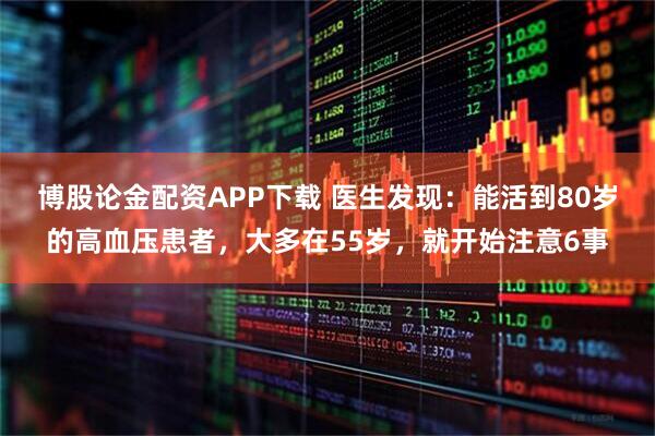 博股论金配资APP下载 医生发现:能活到80岁的高血压患者,大多在55岁,就开始注意6事